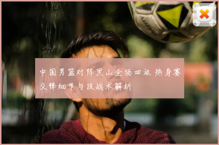 中国男篮对阵黑山全场回放 热身赛交锋细节与技战术解析