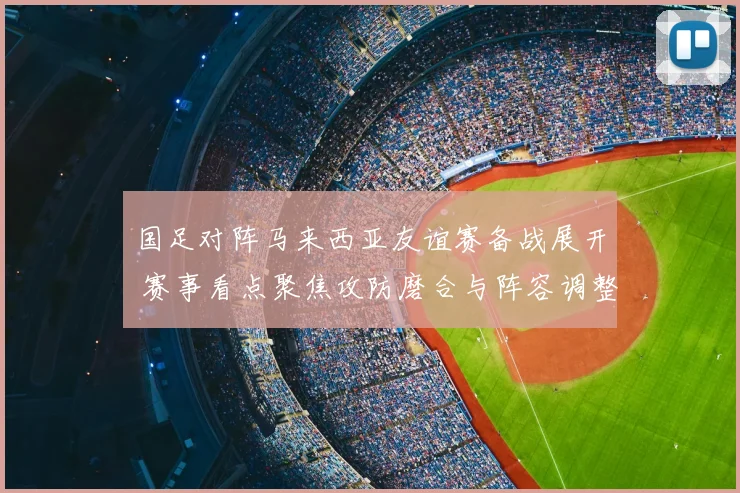 国足对阵马来西亚友谊赛备战展开 赛事看点聚焦攻防磨合与阵容调整