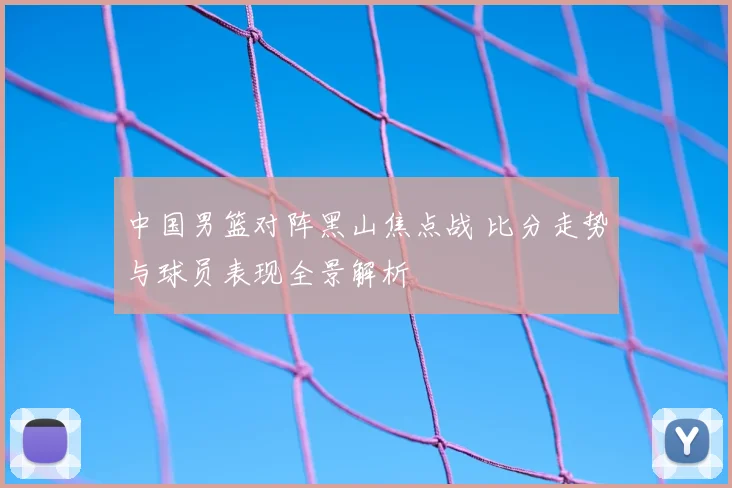 中国男篮对阵黑山焦点战 比分走势与球员表现全景解析